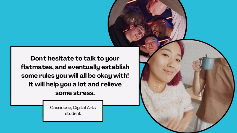 Student quote: ‘Don't hesitate to talk to your flatmates, and eventually establish some rules you will all be okay with! It will help you a lot and relieve some stress.’ Cassiopee, Digital Arts student.