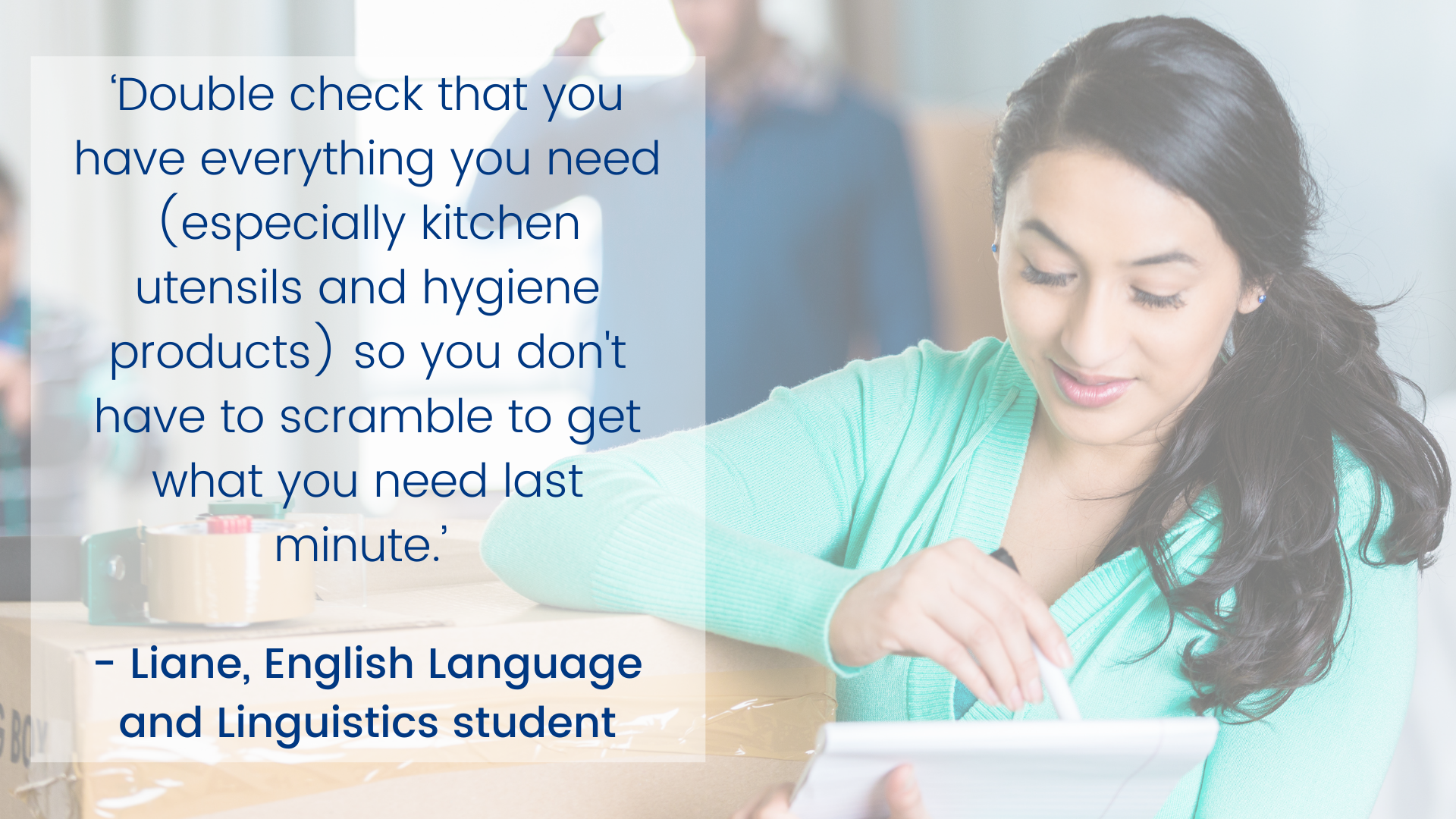 ‘Double check that you have everything you need (especially kitchen utensils and hygiene products) so you don't have to scramble to get what you need last minute.’ - Liane, English Language and Linguistics student