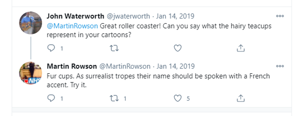 Screenshot of a Twitter conversation between John Waterworth and Martin Rowson. Waterworth asks Rowson, Great roller coaster! Can you say what the hairy teacups represent in your cartoons? Rowson responds, Fur cups. As surrealist tropes their name should be spoken with a French accent. Try it. 